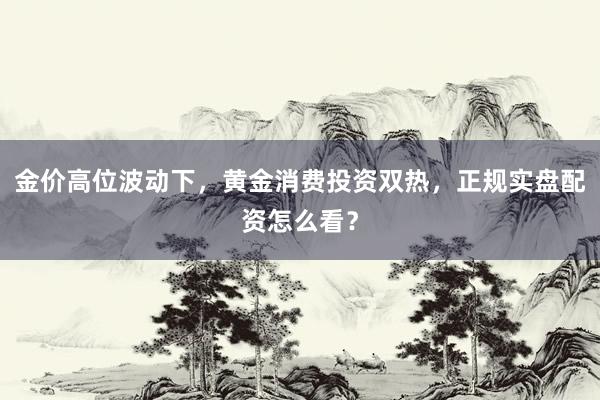 金价高位波动下，黄金消费投资双热，正规实盘配资怎么看？