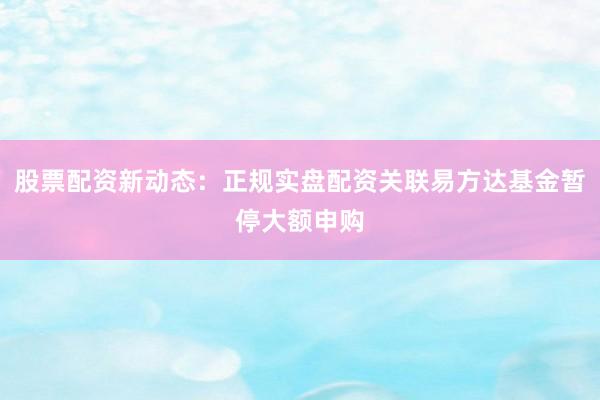 股票配资新动态：正规实盘配资关联易方达基金暂停大额申购