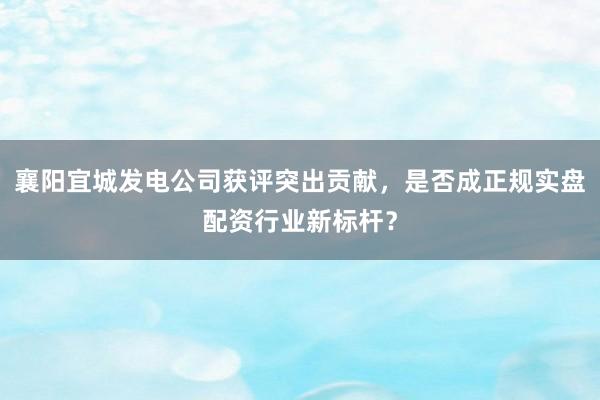 襄阳宜城发电公司获评突出贡献，是否成正规实盘配资行业新标杆？