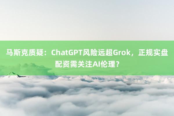 马斯克质疑：ChatGPT风险远超Grok，正规实盘配资需关注AI伦理？