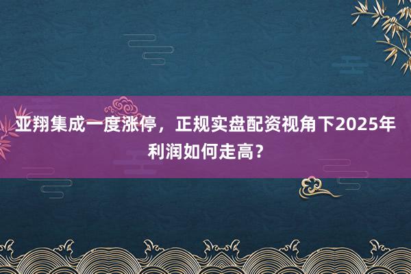 亚翔集成一度涨停，正规实盘配资视角下2025年利润如何走高？