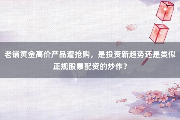老铺黄金高价产品遭抢购，是投资新趋势还是类似正规股票配资的炒作？