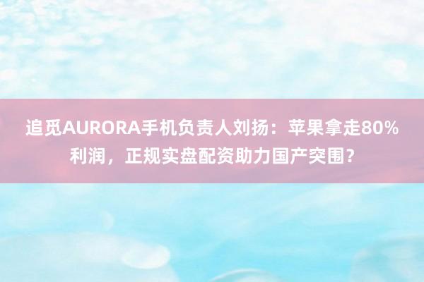 追觅AURORA手机负责人刘扬：苹果拿走80%利润，正规实盘配资助力国产突围？