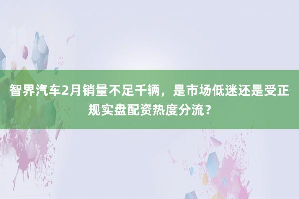 智界汽车2月销量不足千辆，是市场低迷还是受正规实盘配资热度分流？