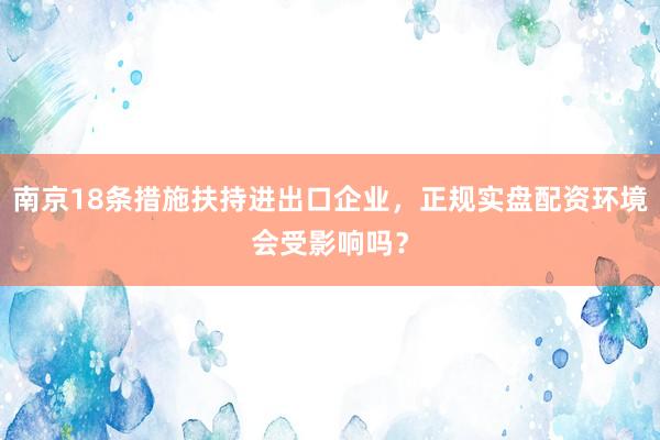 南京18条措施扶持进出口企业，正规实盘配资环境会受影响吗？
