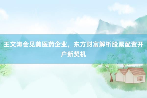 王文涛会见美医药企业，东方财富解析股票配资开户新契机
