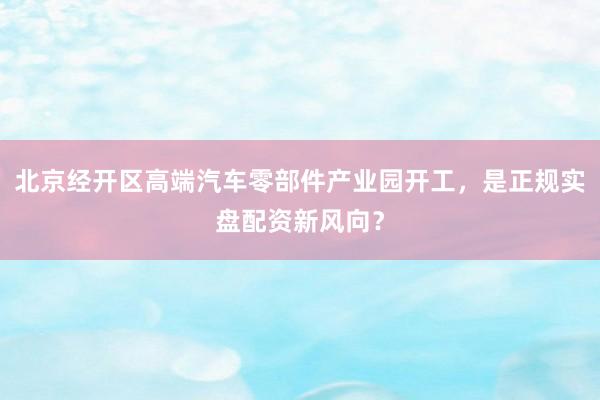 北京经开区高端汽车零部件产业园开工，是正规实盘配资新风向？