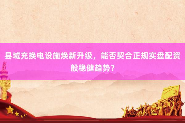 县域充换电设施焕新升级，能否契合正规实盘配资般稳健趋势？