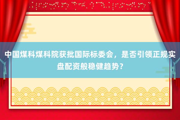 中国煤科煤科院获批国际标委会，是否引领正规实盘配资般稳健趋势？