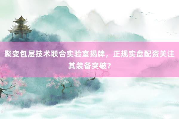 聚变包层技术联合实验室揭牌，正规实盘配资关注其装备突破？