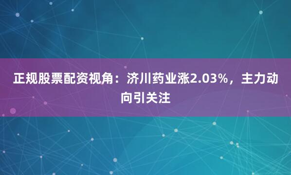 正规股票配资视角：济川药业涨2.03%，主力动向引关注