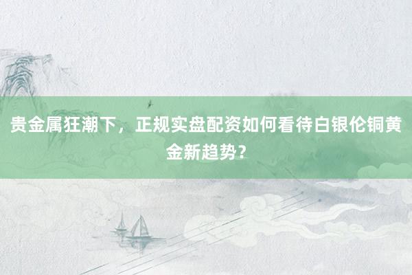 贵金属狂潮下，正规实盘配资如何看待白银伦铜黄金新趋势？