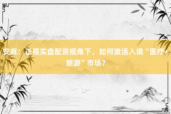 安庭：正规实盘配资视角下，如何激活入境“医疗+旅游”市场？