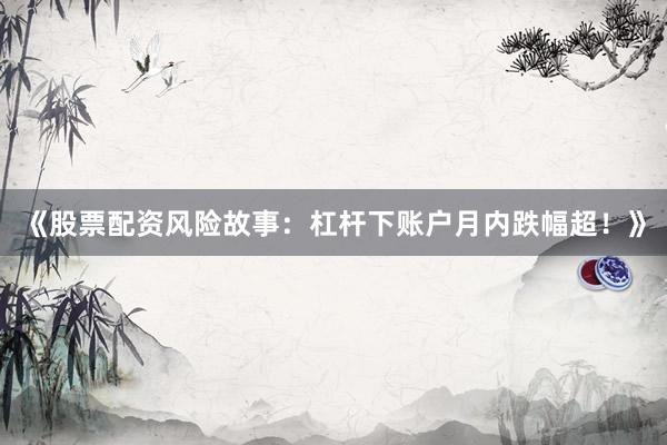 《股票配资风险故事：杠杆下账户月内跌幅超！》