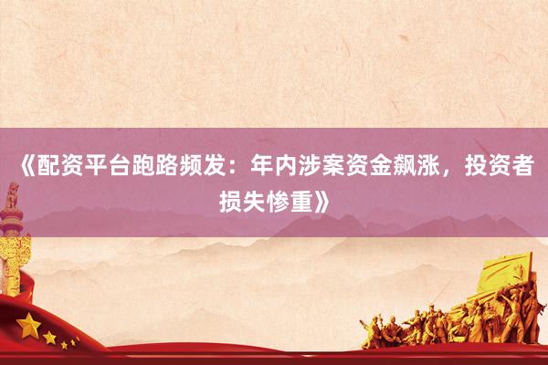 《配资平台跑路频发：年内涉案资金飙涨，投资者损失惨重》