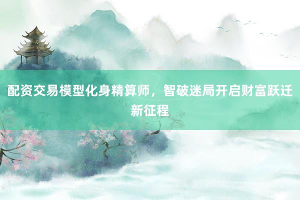 配资交易模型化身精算师，智破迷局开启财富跃迁新征程