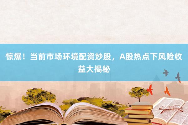 惊爆！当前市场环境配资炒股，A股热点下风险收益大揭秘