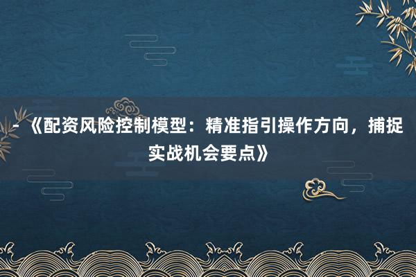 - 《配资风险控制模型：精准指引操作方向，捕捉实战机会要点》