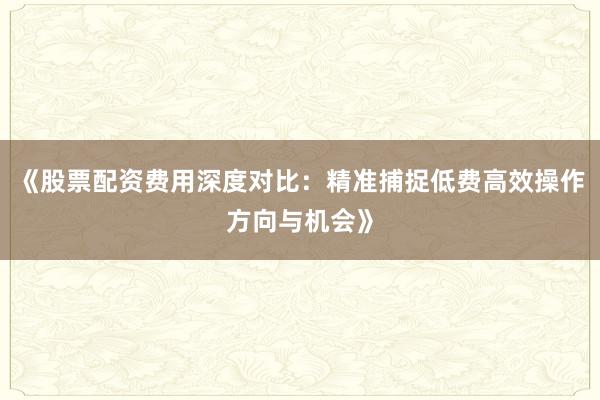 《股票配资费用深度对比：精准捕捉低费高效操作方向与机会》