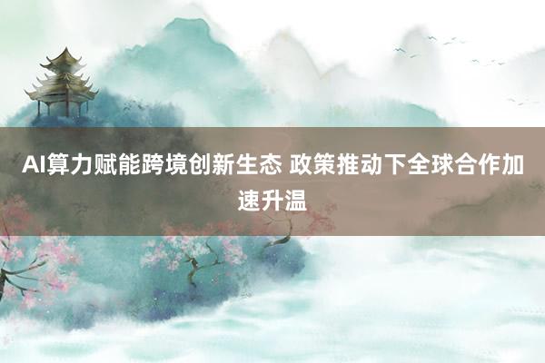 AI算力赋能跨境创新生态 政策推动下全球合作加速升温