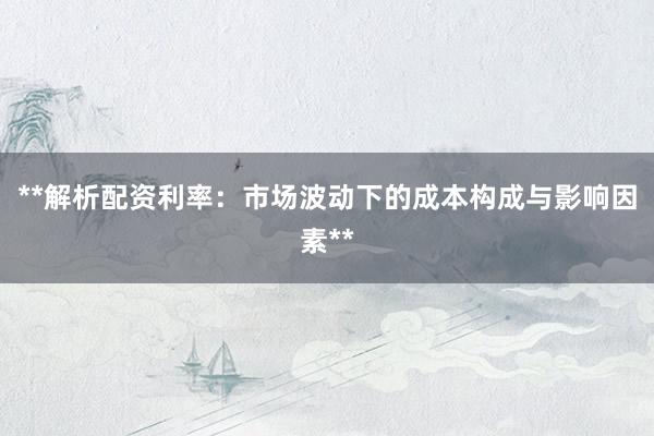 **解析配资利率：市场波动下的成本构成与影响因素**