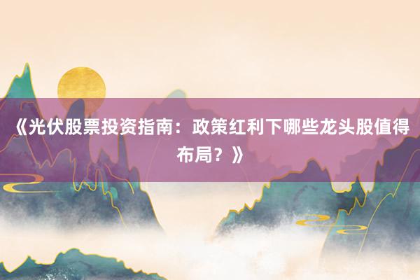 《光伏股票投资指南：政策红利下哪些龙头股值得布局？》
