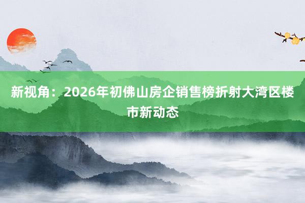 新视角：2026年初佛山房企销售榜折射大湾区楼市新动态