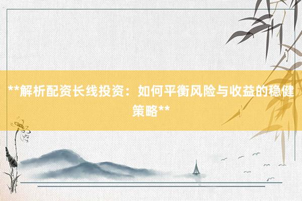 **解析配资长线投资：如何平衡风险与收益的稳健策略**