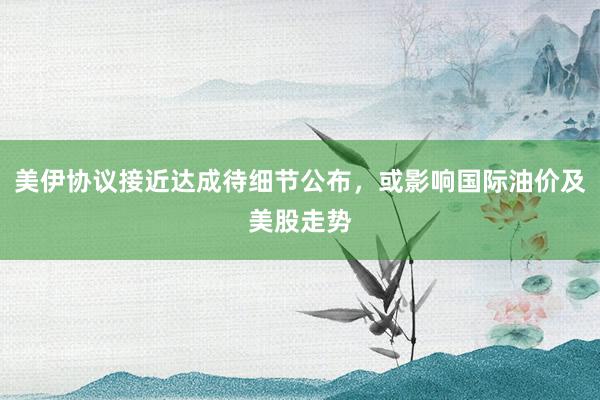 美伊协议接近达成待细节公布，或影响国际油价及美股走势