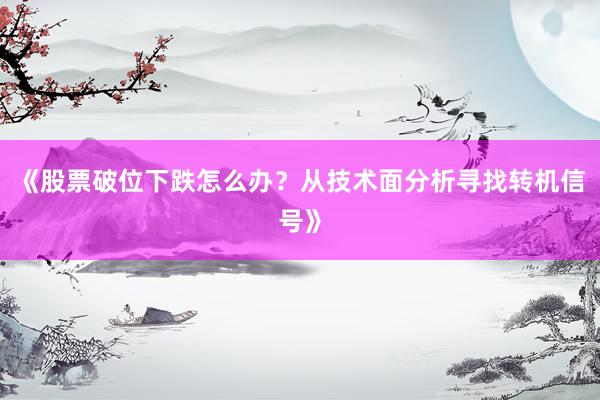《股票破位下跌怎么办？从技术面分析寻找转机信号》