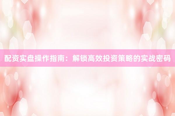 配资实盘操作指南：解锁高效投资策略的实战密码