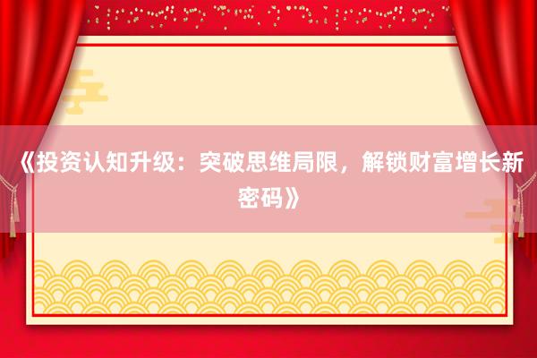 《投资认知升级：突破思维局限，解锁财富增长新密码》