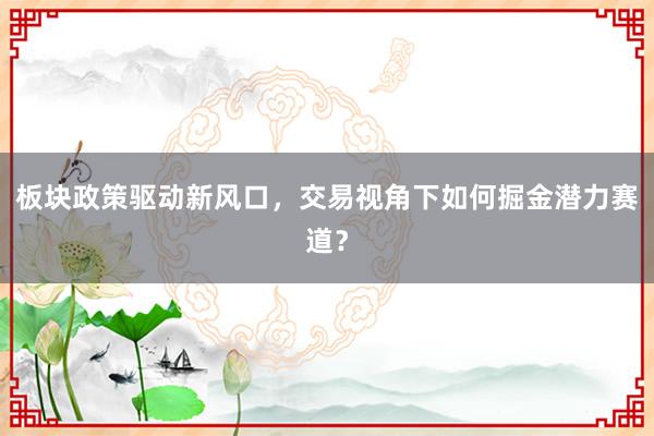 板块政策驱动新风口，交易视角下如何掘金潜力赛道？