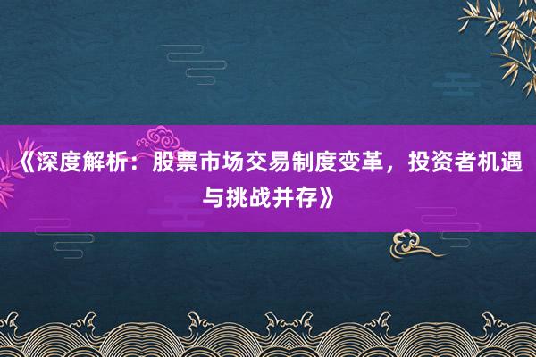 《深度解析：股票市场交易制度变革，投资者机遇与挑战并存》