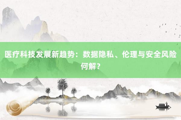 医疗科技发展新趋势：数据隐私、伦理与安全风险何解？