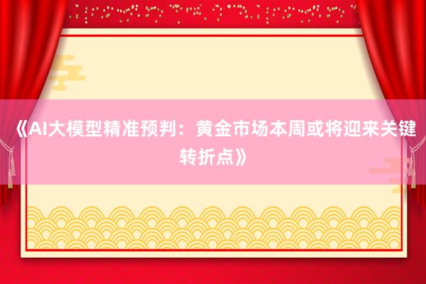 《AI大模型精准预判：黄金市场本周或将迎来关键转折点》