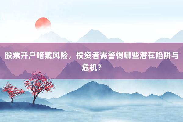 股票开户暗藏风险，投资者需警惕哪些潜在陷阱与危机？