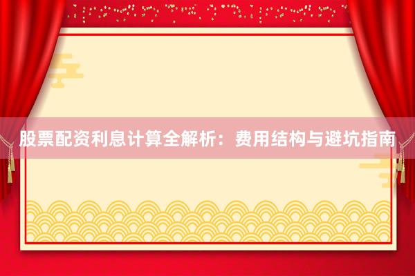 股票配资利息计算全解析：费用结构与避坑指南