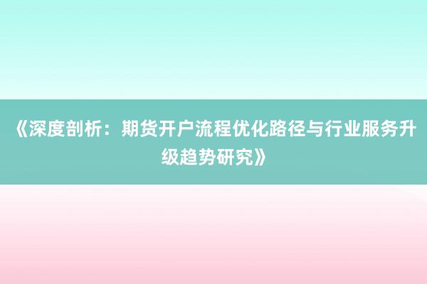 《深度剖析：期货开户流程优化路径与行业服务升级趋势研究》