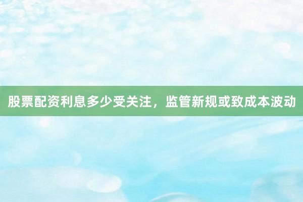 股票配资利息多少受关注，监管新规或致成本波动