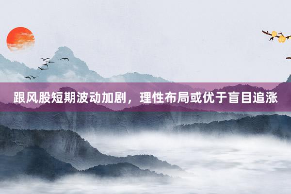 跟风股短期波动加剧，理性布局或优于盲目追涨