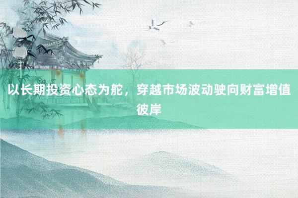 以长期投资心态为舵，穿越市场波动驶向财富增值彼岸
