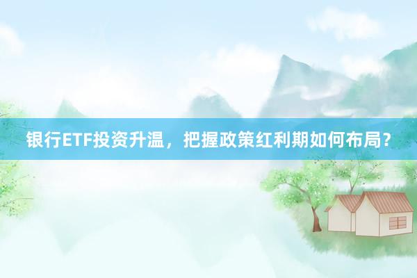 银行ETF投资升温，把握政策红利期如何布局？