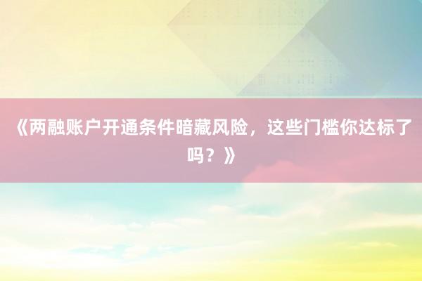 《两融账户开通条件暗藏风险，这些门槛你达标了吗？》