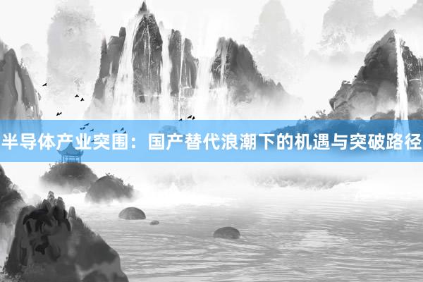半导体产业突围：国产替代浪潮下的机遇与突破路径