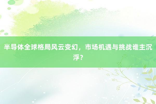 半导体全球格局风云变幻，市场机遇与挑战谁主沉浮？