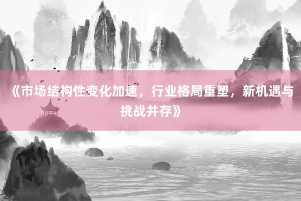 《市场结构性变化加速，行业格局重塑，新机遇与挑战并存》