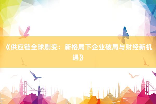 《供应链全球剧变：新格局下企业破局与财经新机遇》