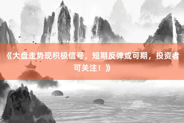 《大盘走势现积极信号，短期反弹或可期，投资者可关注！》