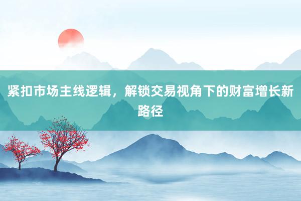紧扣市场主线逻辑，解锁交易视角下的财富增长新路径